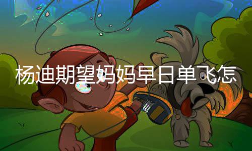 妈妈妈火早日怎么回事了杨迪 杨单飞迪妈期望